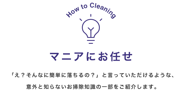 How to Cleaning マニアにお任せ 「え？そんなに簡単に落ちるの？」と言っていただけるような、意外と知らないお掃除知識の一部をご紹介します。